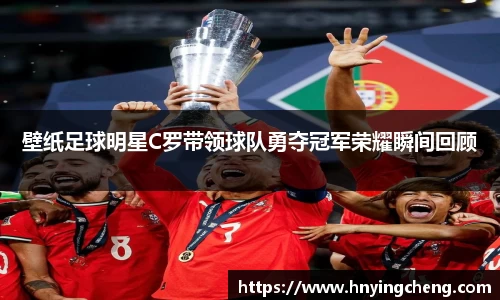 壁纸足球明星C罗带领球队勇夺冠军荣耀瞬间回顾