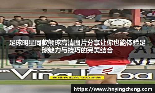 足球明星同款颠球高清图片分享让你也能体验足球魅力与技巧的完美结合