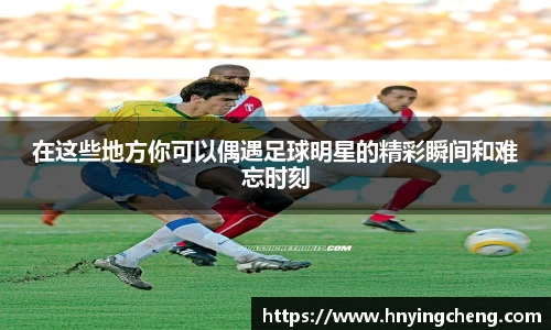 在这些地方你可以偶遇足球明星的精彩瞬间和难忘时刻