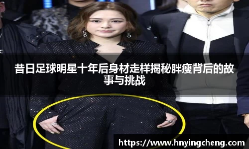 昔日足球明星十年后身材走样揭秘胖瘦背后的故事与挑战