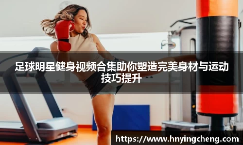 足球明星健身视频合集助你塑造完美身材与运动技巧提升